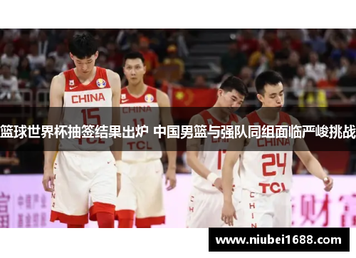 篮球世界杯抽签结果出炉 中国男篮与强队同组面临严峻挑战