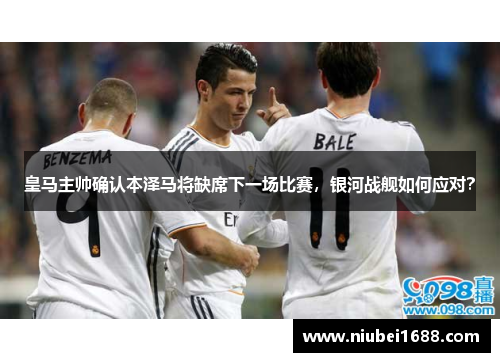 皇马主帅确认本泽马将缺席下一场比赛，银河战舰如何应对？