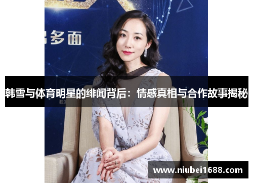 韩雪与体育明星的绯闻背后：情感真相与合作故事揭秘