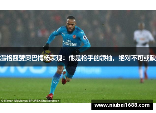 温格盛赞奥巴梅杨表现：他是枪手的领袖，绝对不可或缺