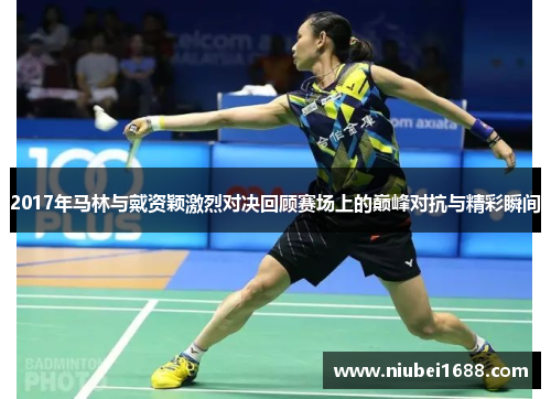 2017年马林与戴资颖激烈对决回顾赛场上的巅峰对抗与精彩瞬间